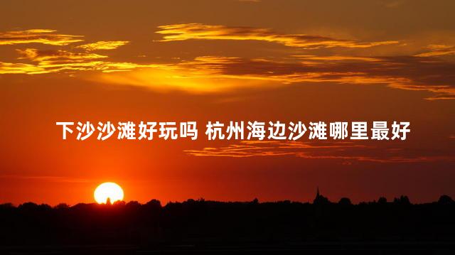 下沙沙滩好玩吗 杭州海边沙滩哪里最好玩